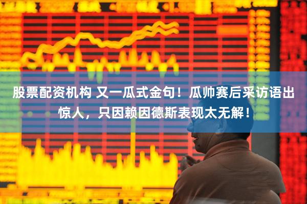 股票配资机构 又一瓜式金句！瓜帅赛后采访语出惊人，只因赖因德斯表现太无解！