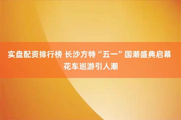 实盘配资排行榜 长沙方特“五一”国潮盛典启幕 花车巡游引人潮