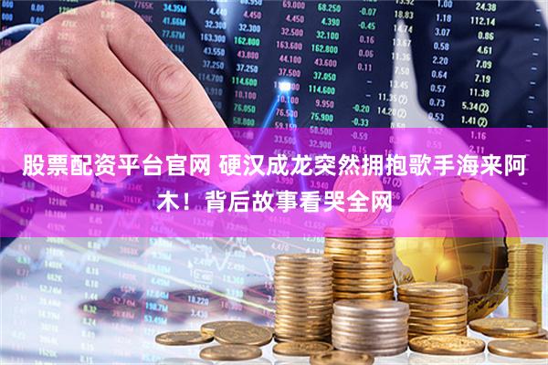 股票配资平台官网 硬汉成龙突然拥抱歌手海来阿木！背后故事看哭全网