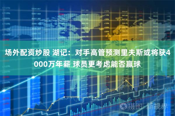 场外配资炒股 湖记:对手高管预测里夫斯或将获4000万年薪 球员更考虑能否赢球