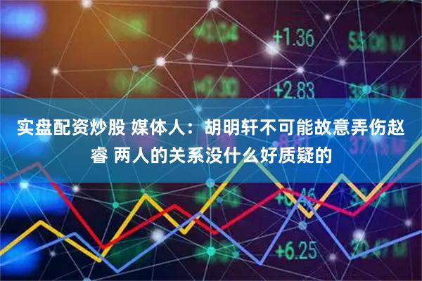 实盘配资炒股 媒体人：胡明轩不可能故意弄伤赵睿 两人的关系没什么好质疑的