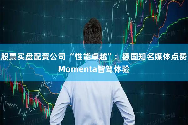 股票实盘配资公司 “性能卓越”：德国知名媒体点赞Momenta智驾体验