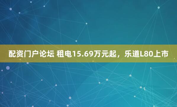 配资门户论坛 租电15.69万元起，乐道L80上市
