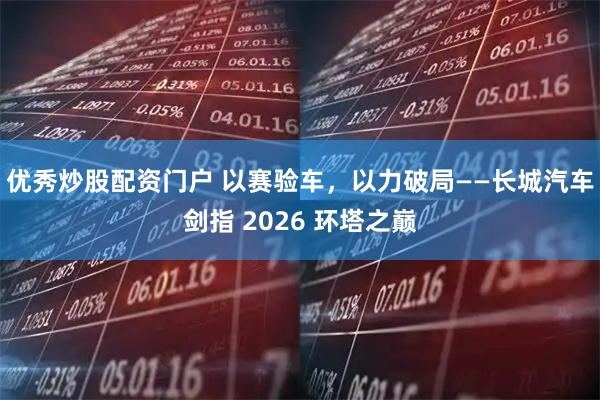 优秀炒股配资门户 以赛验车，以力破局——长城汽车剑指 2026 环塔之巅