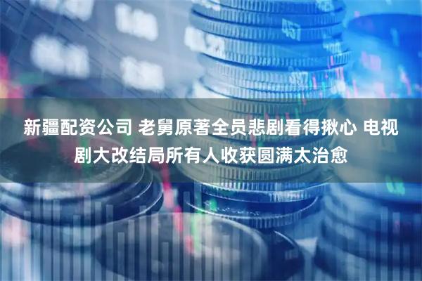 新疆配资公司 老舅原著全员悲剧看得揪心 电视剧大改结局所有人收获圆满太治愈