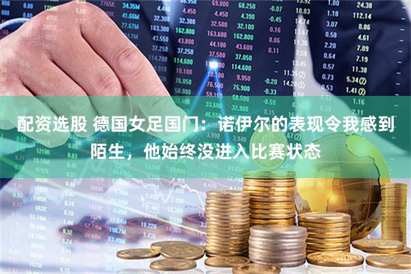 配资选股 德国女足国门：诺伊尔的表现令我感到陌生，他始终没进入比赛状态