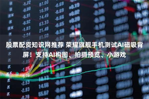 股票配资知识网推荐 荣耀旗舰手机测试AI磁吸背屏！支持AI构图、拍摄预览、小游戏