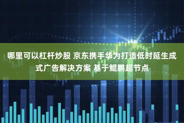 哪里可以杠杆炒股 京东携手华为打造低时延生成式广告解决方案 基于鲲鹏超节点