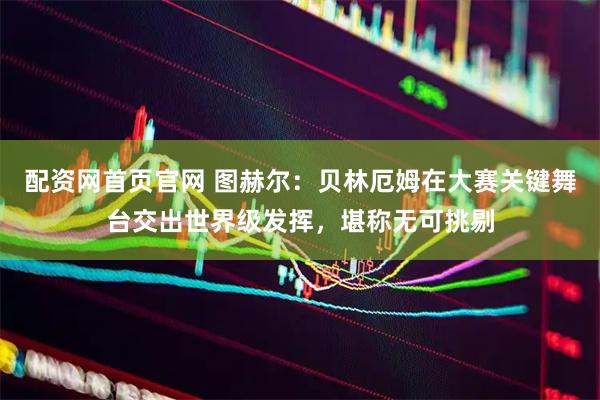 配资网首页官网 图赫尔：贝林厄姆在大赛关键舞台交出世界级发挥，堪称无可挑剔