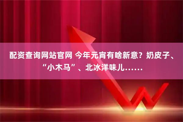 配资查询网站官网 今年元宵有啥新意？奶皮子、“小木马”、北冰洋味儿……