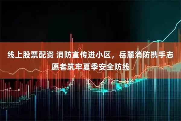 线上股票配资 消防宣传进小区，岳麓消防携手志愿者筑牢夏季安全防线