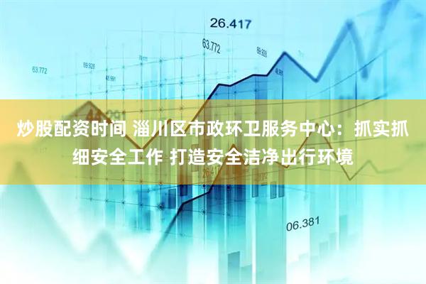 炒股配资时间 淄川区市政环卫服务中心：抓实抓细安全工作 打造安全洁净出行环境