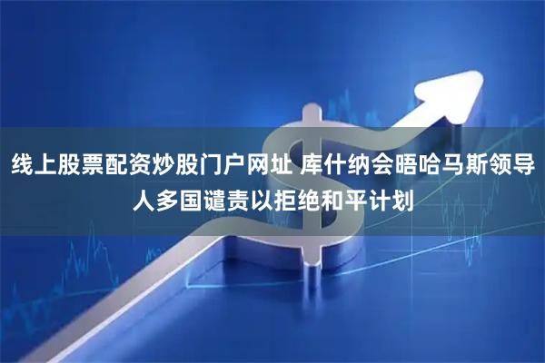 线上股票配资炒股门户网址 库什纳会晤哈马斯领导人　多国谴责以拒绝和平计划