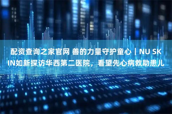配资查询之家官网 善的力量守护童心｜NU SKIN如新探访华西第二医院，看望先心病救助患儿