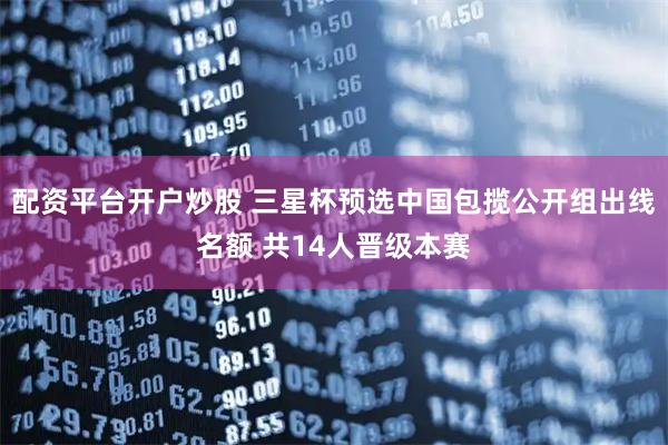 配资平台开户炒股 三星杯预选中国包揽公开组出线名额 共14人晋级本赛