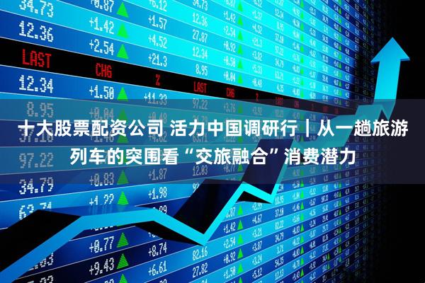 十大股票配资公司 活力中国调研行｜从一趟旅游列车的突围看“交旅融合”消费潜力