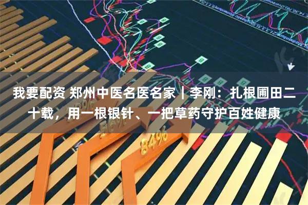 我要配资 郑州中医名医名家｜李刚：扎根圃田二十载，用一根银针、一把草药守护百姓健康