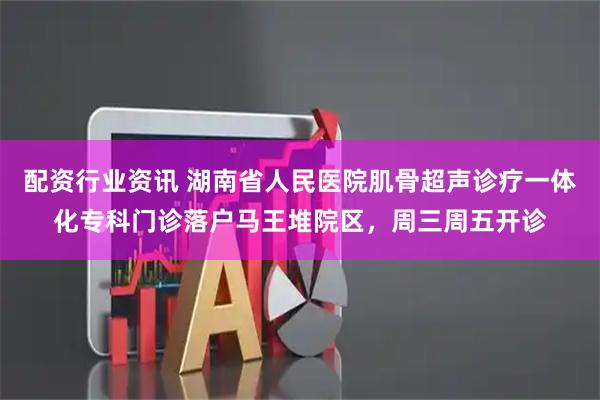 配资行业资讯 湖南省人民医院肌骨超声诊疗一体化专科门诊落户马王堆院区，周三周五开诊