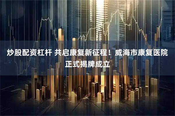 炒股配资杠杆 共启康复新征程！威海市康复医院正式揭牌成立