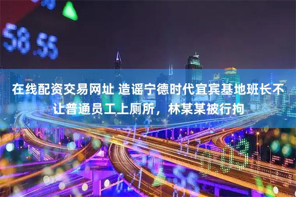 在线配资交易网址 造谣宁德时代宜宾基地班长不让普通员工上厕所，林某某被行拘