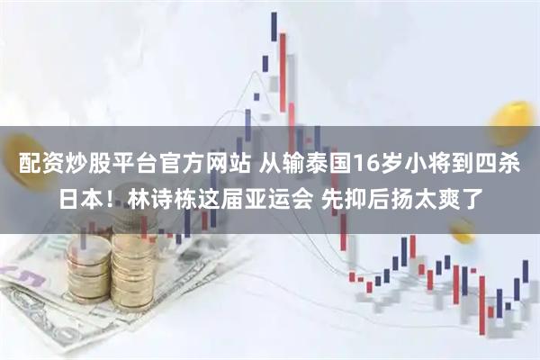 配资炒股平台官方网站 从输泰国16岁小将到四杀日本！林诗栋这届亚运会 先抑后扬太爽了