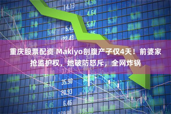 重庆股票配资 Makiyo剖腹产子仅4天！前婆家抢监护权，她破防怒斥，全网炸锅