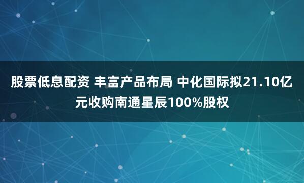 股票低息配资 丰富产品布局 中化国际拟21.10亿元收购南通星辰100%股权