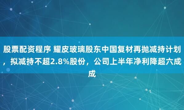股票配资程序 耀皮玻璃股东中国复材再抛减持计划，拟减持不超2.8%股份，公司上半年净利降超六成