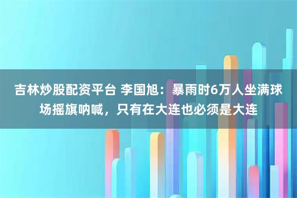 吉林炒股配资平台 李国旭：暴雨时6万人坐满球场摇旗呐喊，只有在大连也必须是大连