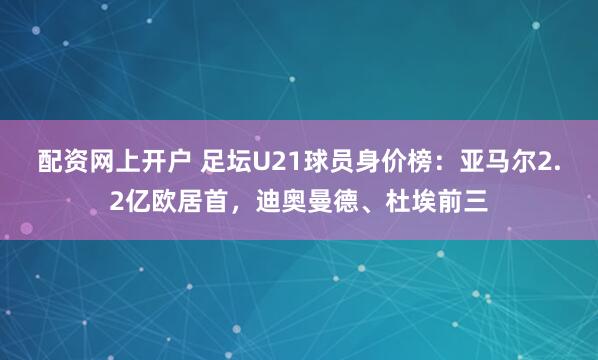 配资网上开户 足坛U21球员身价榜：亚马尔2.2亿欧居首，迪奥曼德、杜埃前三